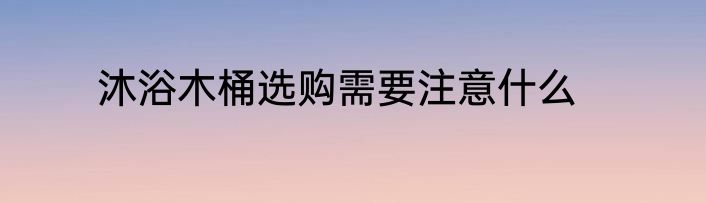 沐浴木桶选购需要注意什么