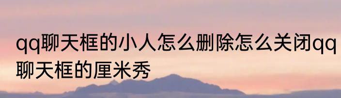 qq聊天框的小人怎么删除怎么关闭qq聊天框的厘米秀