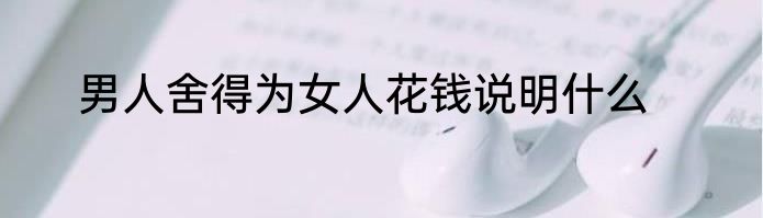 男人舍得为女人花钱说明什么