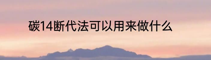 碳14断代法可以用来做什么
