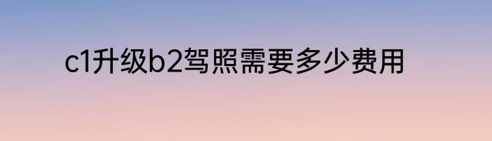c1升级b2驾照需要多少费用