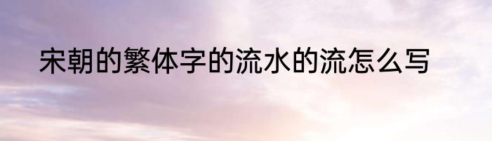宋朝的繁体字的流水的流怎么写