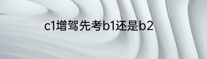 c1增驾先考b1还是b2
