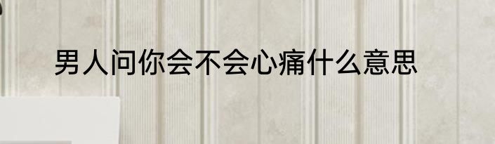 男人问你会不会心痛什么意思