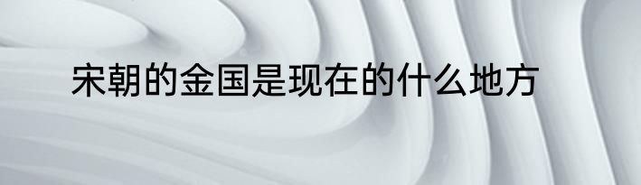 宋朝的金国是现在的什么地方