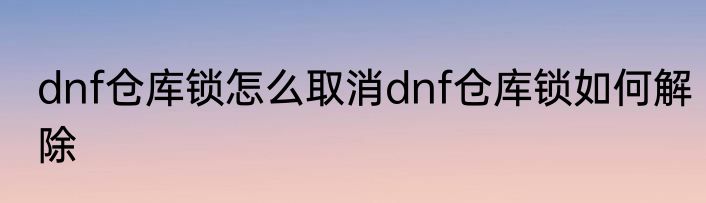 dnf仓库锁怎么取消dnf仓库锁如何解除