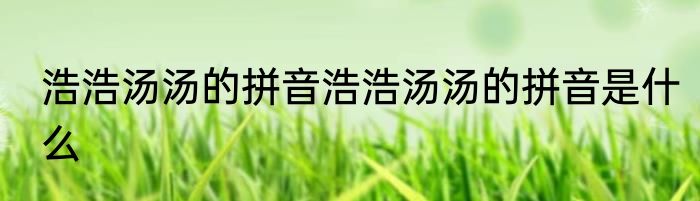 浩浩汤汤的拼音浩浩汤汤的拼音是什么