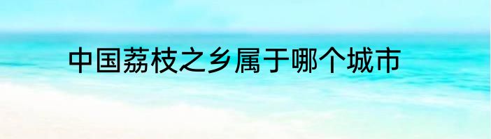 中国荔枝之乡属于哪个城市