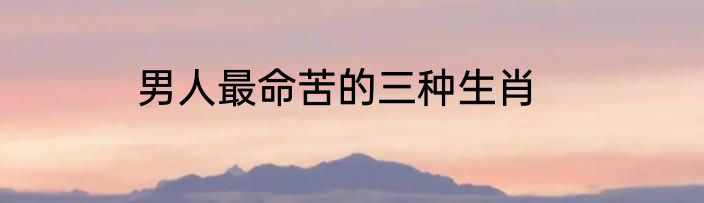 男人最命苦的三种生肖