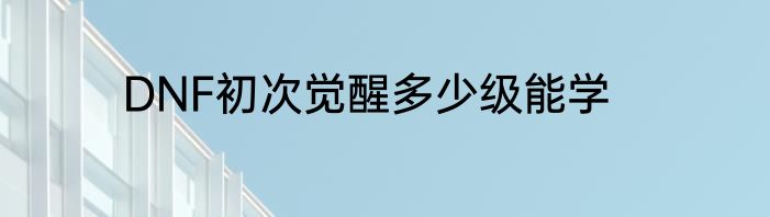 DNF初次觉醒多少级能学