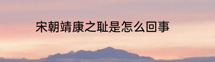 宋朝靖康之耻是怎么回事