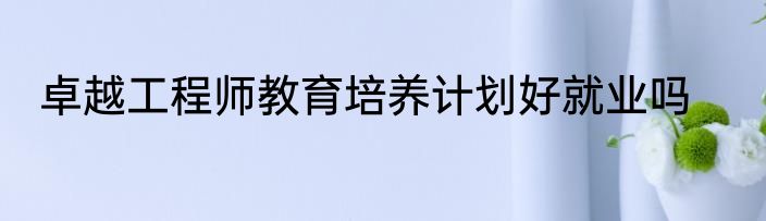 卓越工程师教育培养计划好就业吗