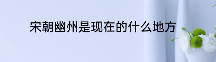 宋朝幽州是现在的什么地方