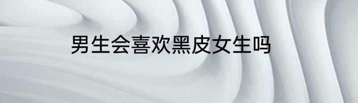 男生会喜欢黑皮女生吗