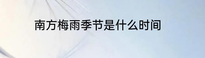 南方梅雨季节是什么时间