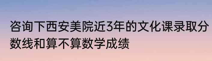 咨询下西安美院近3年的文化课录取分数线和算不算数学成绩