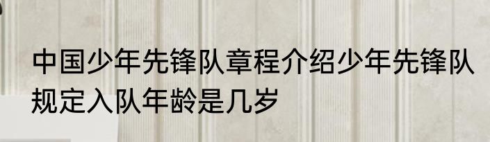 中国少年先锋队章程介绍少年先锋队规定入队年龄是几岁
