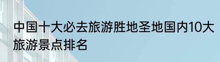 中国十大必去旅游胜地圣地国内10大旅游景点排名