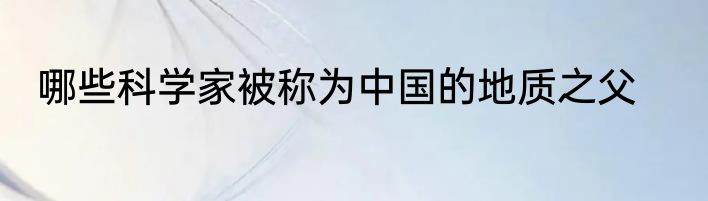 哪些科学家被称为中国的地质之父