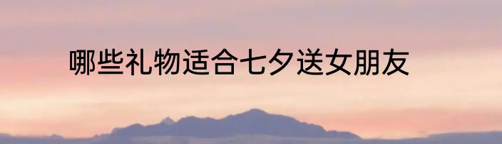 哪些礼物适合七夕送女朋友