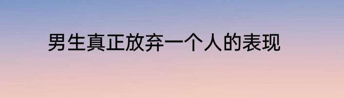 男生真正放弃一个人的表现