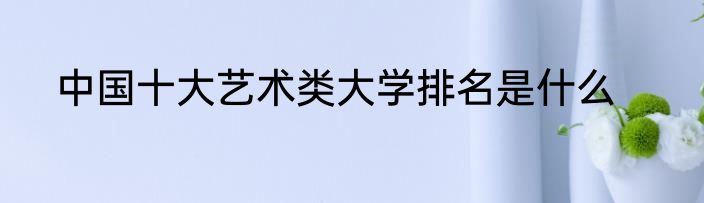 中国十大艺术类大学排名是什么