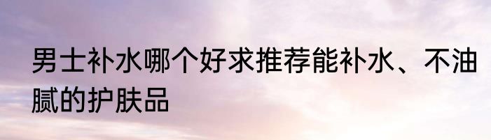 男士补水哪个好求推荐能补水、不油腻的护肤品