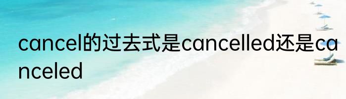 cancel的过去式是cancelled还是canceled