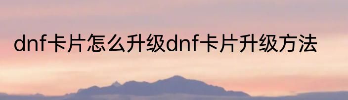 dnf卡片怎么升级dnf卡片升级方法