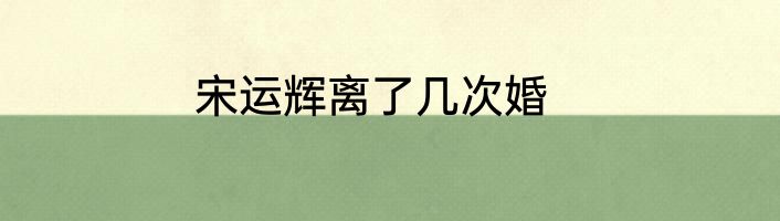 宋运辉离了几次婚