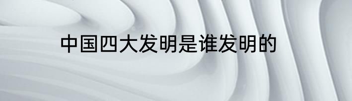 中国四大发明是谁发明的