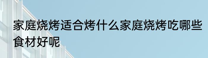家庭烧烤适合烤什么家庭烧烤吃哪些食材好呢
