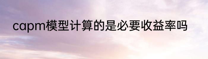 capm模型计算的是必要收益率吗