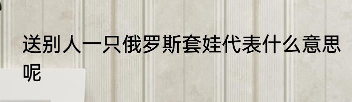 送别人一只俄罗斯套娃代表什么意思呢
