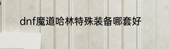 dnf魔道哈林特殊装备哪套好