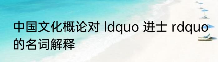 中国文化概论对 ldquo 进士 rdquo 的名词解释