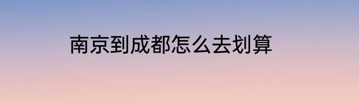 南京到成都怎么去划算