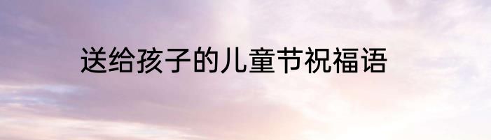 送给孩子的儿童节祝福语