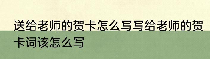 送给老师的贺卡怎么写写给老师的贺卡词该怎么写