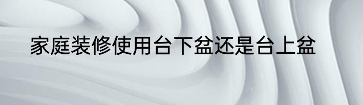 家庭装修使用台下盆还是台上盆