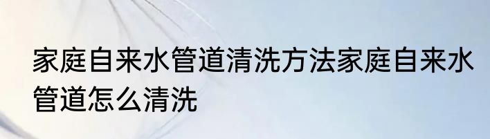 家庭自来水管道清洗方法家庭自来水管道怎么清洗