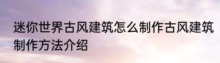 迷你世界古风建筑怎么制作古风建筑制作方法介绍