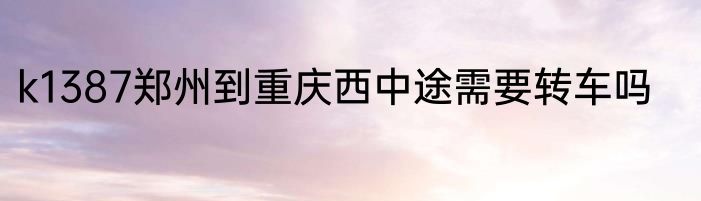 k1387郑州到重庆西中途需要转车吗