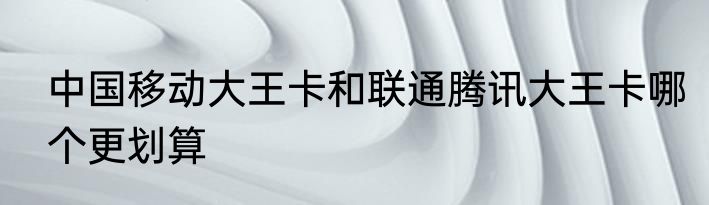 中国移动大王卡和联通腾讯大王卡哪个更划算