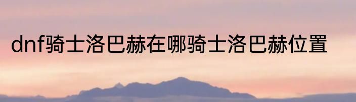 dnf骑士洛巴赫在哪骑士洛巴赫位置