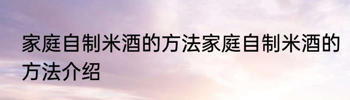 家庭自制米酒的方法家庭自制米酒的方法介绍