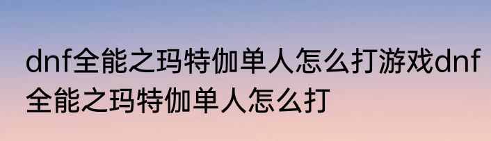dnf全能之玛特伽单人怎么打游戏dnf全能之玛特伽单人怎么打