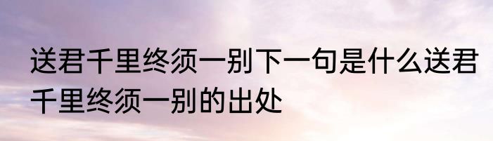 送君千里终须一别下一句是什么送君千里终须一别的出处