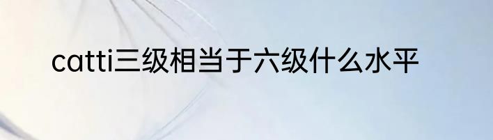 catti三级相当于六级什么水平