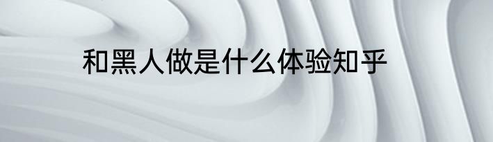 和黑人做是什么体验知乎